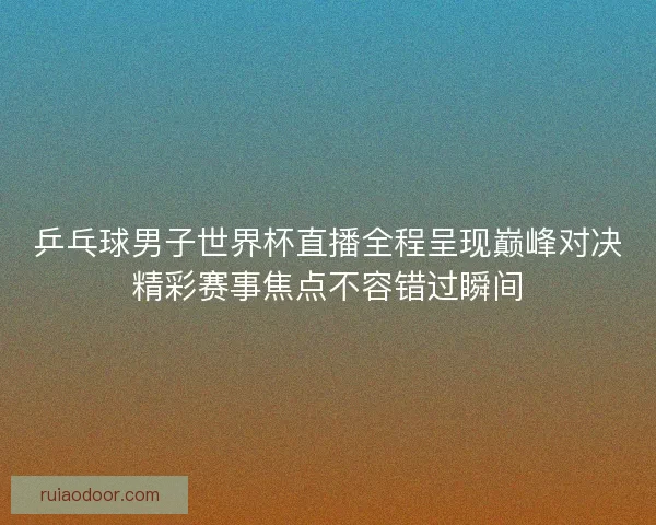 乒乓球男子世界杯直播全程呈现巅峰对决精彩赛事焦点不容错过瞬间