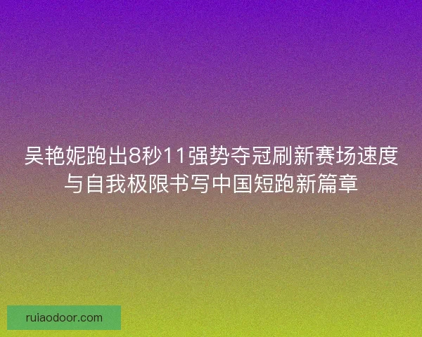 吴艳妮跑出8秒11强势夺冠刷新赛场速度与自我极限书写中国短跑新篇章