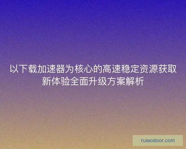 以下载加速器为核心的高速稳定资源获取新体验全面升级方案解析