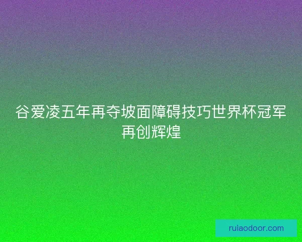 谷爱凌五年再夺坡面障碍技巧世界杯冠军再创辉煌