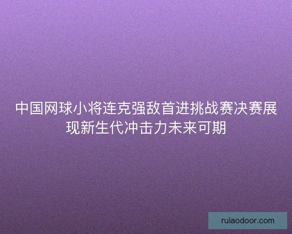 中国网球小将连克强敌首进挑战赛决赛展现新生代冲击力未来可期