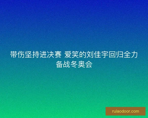 带伤坚持进决赛 爱笑的刘佳宇回归全力备战冬奥会