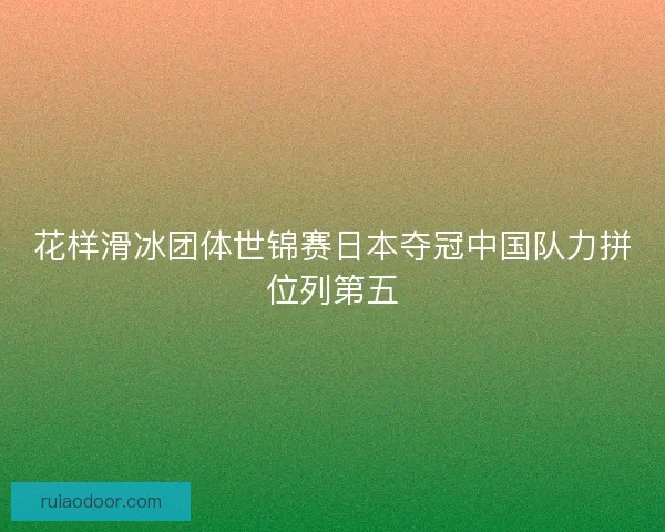 花样滑冰团体世锦赛日本夺冠中国队力拼位列第五