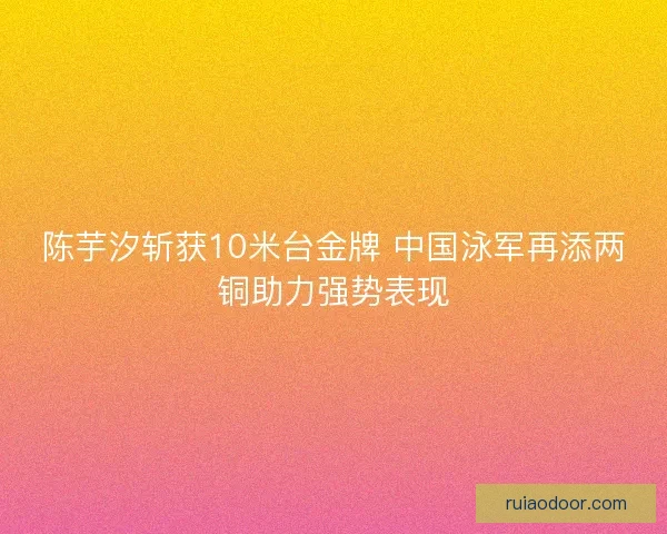 陈芋汐斩获10米台金牌 中国泳军再添两铜助力强势表现